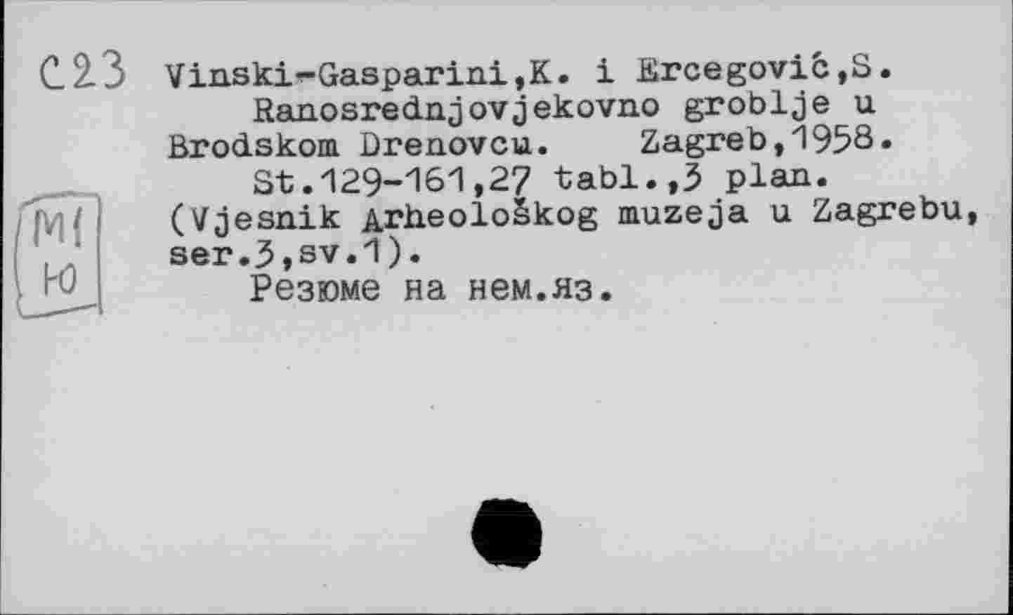 ﻿
w
Vinski-Gasparini,K. і JBrcegovic,S.
Ranosrednjovjekovno groblje u Brodskom Drenovcu. Zagreb,1958»
St.129-161,27 tabl.,3 plan. (Vjesnik ArheoloSkog muzeja u Zagrebu, ser.3,sv.1).
Резюме на нем.яз.